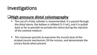 Investigations
High pressure distal colostography
 The use of a Foley catheter is recommended; it is passed through
the distal stoma, the balloon is inflated (2–5 mL), and it is pulled
back as far as possible to occlude the stoma during the injection
of the contrast medium.
 This maneuver permits to overcome the muscle tone of the
striated muscle mechanism, fill the rectum, and demonstrate the
urinary fistula when present.
 