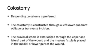 Colostomy
 Descending colostomy is preferred.
 The colostomy is constructed through a left lower quadrant
oblique or transverse incision.
 The proximal stoma is exteriorized through the upper and
lateral part of the wound and the mucous fistula is placed
in the medial or lower part of the wound.
 