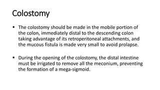 Colostomy
 The colostomy should be made in the mobile portion of
the colon, immediately distal to the descending colon
taking advantage of its retroperitoneal attachments, and
the mucous fistula is made very small to avoid prolapse.
 During the opening of the colostomy, the distal intestine
must be irrigated to remove all the meconium, preventing
the formation of a mega-sigmoid.
 