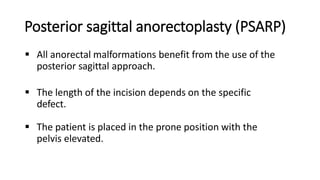 Posterior sagittal anorectoplasty (PSARP)
 All anorectal malformations benefit from the use of the
posterior sagittal approach.
 The length of the incision depends on the specific
defect.
 The patient is placed in the prone position with the
pelvis elevated.
 