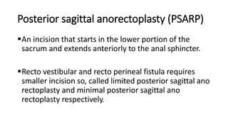 Posterior sagittal anorectoplasty (PSARP)
An incision that starts in the lower portion of the
sacrum and extends anteriorly to the anal sphincter.
Recto vestibular and recto perineal fistula requires
smaller incision so, called limited posterior sagittal ano
rectoplasty and minimal posterior sagittal ano
rectoplasty respectively.
 