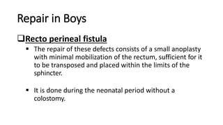 Repair in Boys
Recto perineal fistula
 The repair of these defects consists of a small anoplasty
with minimal mobilization of the rectum, sufficient for it
to be transposed and placed within the limits of the
sphincter.
 It is done during the neonatal period without a
colostomy.
 