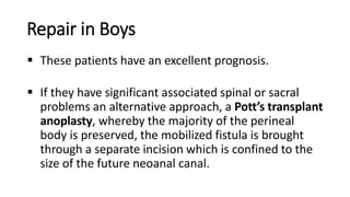 Repair in Boys
 These patients have an excellent prognosis.
 If they have significant associated spinal or sacral
problems an alternative approach, a Pott’s transplant
anoplasty, whereby the majority of the perineal
body is preserved, the mobilized fistula is brought
through a separate incision which is confined to the
size of the future neoanal canal.
 