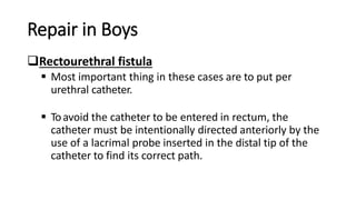 Repair in Boys
Rectourethral fistula
 Most important thing in these cases are to put per
urethral catheter.
 Toavoid the catheter to be entered in rectum, the
catheter must be intentionally directed anteriorly by the
use of a lacrimal probe inserted in the distal tip of the
catheter to find its correct path.
 