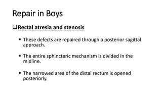 Repair in Boys
Rectal atresia and stenosis
 These defects are repaired through a posterior sagittal
approach.
 The entire sphincteric mechanism is divided in the
midline.
 The narrowed area of the distal rectum is opened
posteriorly.
 