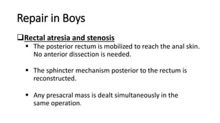Repair in Boys
Rectal atresia and stenosis
 The posterior rectum is mobilized to reach the anal skin.
No anterior dissection is needed.
 The sphincter mechanism posterior to the rectum is
reconstructed.
 Any presacral mass is dealt simultaneously in the
same operation.
 