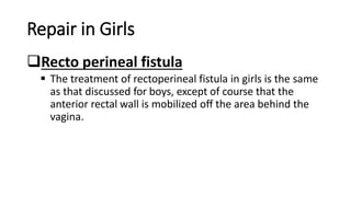 Repair in Girls
Recto perineal fistula
 The treatment of rectoperineal fistula in girls is the same
as that discussed for boys, except of course that the
anterior rectal wall is mobilized off the area behind the
vagina.
 