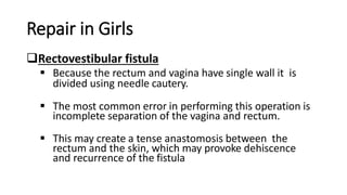 Repair in Girls
Rectovestibular fistula
 Because the rectum and vagina have single wall it is
divided using needle cautery.
 The most common error in performing this operation is
incomplete separation of the vagina and rectum.
 This may create a tense anastomosis between the
rectum and the skin, which may provoke dehiscence
and recurrence of the fistula
 