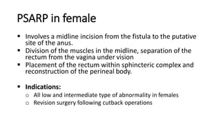 PSARP in female
 Involves a midline incision from the fistula to the putative
site of the anus.
 Division of the muscles in the midline, separation of the
rectum from the vagina under vision
 Placement of the rectum within sphincteric complex and
reconstruction of the perineal body.
 Indications:
o All low and intermediate type of abnormality in females
o Revision surgery following cutback operations
 