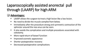 Laparoscopically assisted anorectal pull
through (LAARP) for highARM
 Advantages:
 LAARP allows the surgeon to treat a high lesion like a low lesion.
 No need to divide the muscle complex from below.
 Immediately after the procedure strong and symmetric contraction of the
sphincter around the neo anus can be seen.
 It also avoids the complication and multiple procedures associated with
colostomy.
 More rapid return of bowel function
 Improved cosmetic appearance
 Shorter postoperative recovery
 Decreased postoperative complications
 