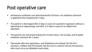 Post operative care
 Intravenous antibiotics are administered for 24 hours. An antibiotic ointment
is applied to the anoplasty for 5 days.
 The patient is discharged after 2 days in cases of a posterior approach without a
laparotomy or laparoscopy, and after 3–5 days in cases of an abdominal
approach.
 The parents are instructed to keep the incision clean, not to wipe, and to apply
antibiotic ointment for 1 week.
 Two weeks after the operations, anal dilatations are started. On the first
occasion, a dilator that fits loosely into the anus is used to instruct the parents,
who must carry out dilatation twice daily.
 