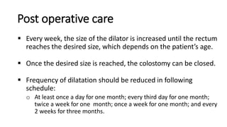 Post operative care
 Every week, the size of the dilator is increased until the rectum
reaches the desired size, which depends on the patient’s age.
 Once the desired size is reached, the colostomy can be closed.
 Frequency of dilatation should be reduced in following
schedule:
o At least once a day for one month; every third day for one month;
twice a week for one month; once a week for one month; and every
2 weeks for three months.
 