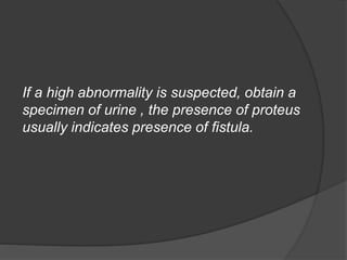 If a high abnormality is suspected, obtain a
specimen of urine , the presence of proteus
usually indicates presence of fistula.
 