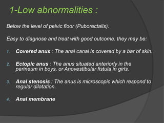 1-Low abnormalities :
Below the level of pelvic floor (Puborectalis).
Easy to diagnose and treat with good outcome. they may be:
1. Covered anus : The anal canal is covered by a bar of skin.
2. Ectopic anus : The anus situated anteriorly in the
perineum in boys, or Anovestibular fistula in girls.
3. Anal stenosis : The anus is microscopic which respond to
regular dilatation.
4. Anal membrane
 