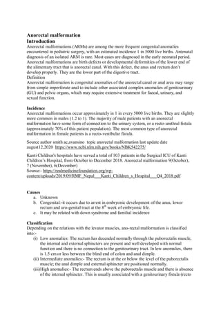 Anorectal malformation
Introduction
Anorectal malformations (ARMs) are among the more frequent congenital anomalies
encountered in pediatric surgery, with an estimated incidence 1 in 5000 live births. Antenatal
diagnosis of an isolated ARM is rare. Most cases are diagnosed in the early neonatal period.
Anorectal malformations are birth defects or developmental deformities of the lower end of
the alimentary tract that is anorectal canal. With this defect, the anus and rectum don’t
develop properly. They are the lower part of the digestive tract.
Definition
Anorectal malformation is congenital anomalies of the anorectal canal or anal area may range
from simple imperforate anal to include other associated complex anomalies of genitourinary
(GU) and pelvic organs, which may require extensive treatment for faecal, urinary, and
sexual function.
Incidence
Anorectal malformations occur approximately in 1 in every 5000 live births. They are slightly
more common in males (1.2 to 1). The majority of male patients with an anorectal
malformation have some form of connection to the urinary system, or a recto-urethral fistula
(approximately 70% of this patient population). The most common type of anorectal
malformation in female patients is a recto-vestibular fistula.
Source author smith ac,avansino topic anorectal malformation last update date
august12,2020 https://www.ncbi.nlm.nih.gov/books/NBK542275/
Kanti Children's hospitals have served a total of 103 patients in the Surgical ICU of Kanti
Children’s Hospital, from October to December 2018. Anorectal malformation 9(October),
7 (November), 6(December)
Source:- https://realmedicinefoundation.org/wp-
content/uploads/2019/09/RMF_Nepal___Kanti_Children_s_Hospital___Q4_2018.pdf
Causes
a. Unknown
b. Congenital:-it occurs due to arrest in embryonic development of the anus, lower
rectum and uro-genital tract at the 8th
week of embryonic life.
c. It may be related with down syndrome and familial incidence
Classification
Depending on the relations with the levator muscles, ano-rectal malformation is classified
into:-
(i) Low anomalies: The rectum has decended normally through the puborectalis muscle,
the internal and external sphincters are present and well developed with normal
function and there is no connection to the genitourinary tract. In low anomalies, there
is 1.5 cm or less between the blind end of colon and anal dimple.
(ii) Intermediate anomalies:- The rectum is at the or below the level of the puborectalis
muscle; the anal dimple and external sphincter are positioned normally.
(iii)High anomalies:- The rectum ends above the puborectalis muscle and there is absence
of the internal sphincter. This is usually associated with a genitourinary fistula (recto
 