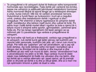  Te çrregullimet e të ushqyerit duhet të theksuar edhe komponentë
hormonale apo nevrobilogjike. Fjala është për varësinë bio-kimike,
sepse me ushqimin jo adekuatë përmbyset metabolizmi hormonal.
Ashtu hormonet fillojnë të tajonë lëngje që iu lehtësojnë dhimbjen
e urisë, kurse individ i tillë bie në varësin anoreksisë nervore.
Hulumtimet e fundit flasin se funksionimi i trurit që e rregullon
urinë, oreksin dhe metabolizmin është i ngarkuar si dhe i
çrregulluar. Për shërimin e këtyre ngarkesave të ushqimin është
mjaft i konkllavitur dhe kërkon mjaft durim dhe vullnet të fortë. Po
ashtu trupi i hollë është model ideal i ngulitur te bota e njeriut të ri,
këtyre mund ti shtojmë edhe sportin, gjimnastikën, ushtrimet tjera
fizike etj. Por kjo terapi nganjëherë më tepër pengon se sa
ndihmon për t’u pavarësuar nga varësia e çrregullimeve të
ushqyerit.
 Në fund edhe një herë po e theksojmë, varësia nga çrregullimet e
të ushqyerit, nuk është kurrë gjë tjetër përveç një kushtrim për
raporte ndër personale, kushtrim për jetë, që i varuri nuk mund ta
jetojë. Për këtë ata “pajtohen” për një zëvendësim, që iu jep një
botë dehëse. Ajo botë dehëse edhe më tepër i komplikon që e
dërgon deri te dhimbjet më të mëdha si dhe traumat si dhe
konfliktet që ata vetë nuk mund të dalin, derisa “zëvendësimin”nuk
e zëvendësojnë me jetën si të tillë. Nga varësia mund të delet
nëpër mes ballafaqimit të thellë me vetveten dhe me tjetrin, dhe
kjo është ajo e vetmja alternativ që i jepet njeriut, që ta pranojë
jetën si dhuratë që është e tij dhe jo dikujt tjetër, dhe ai e merr me
një optimizëm timonin e jetës në duart e veta.
 
