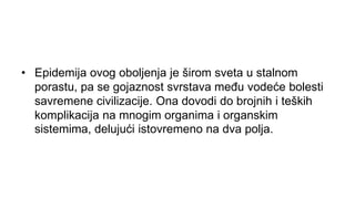 • Epidemija ovog oboljenja je širom sveta u stalnom
porastu, pa se gojaznost svrstava među vodeće bolesti
savremene civilizacije. Ona dovodi do brojnih i teških
komplikacija na mnogim organima i organskim
sistemima, delujući istovremeno na dva polja.
 