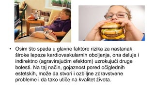 • Osim što spada u glavne faktore rizika za nastanak
široke lepeze kardiovaskularnih oboljenja, ona deluje i
indirektno (agravirajućim efektom) uzrokujući druge
bolesti. Na taj način, gojaznost pored očiglednih
estetskih, može da stvori i ozbiljne zdravstvene
probleme i da tako utiče na kvalitet života.
 