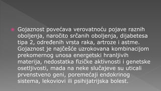  Gojaznost povećava verovatnoću pojave raznih
oboljenja, naročito srčanih oboljenja, dijabetesa
tipa 2, određenih vrsta raka, artroze i astme.
Gojaznost je najčešće uzrokovana kombinacijom
prekomernog unosa energetski hranljivih
materija, nedostatka fizičke aktivnosti i genetske
osetljivosti, mada na neke slučajeve su uticali
prvenstveno geni, poremećaji endokrinog
sistema, lekoviovi ili psihijatrijska bolest.
 