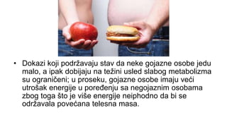 • Dokazi koji podržavaju stav da neke gojazne osobe jedu
malo, a ipak dobijaju na težini usled slabog metabolizma
su ograničeni; u proseku, gojazne osobe imaju veći
utrošak energije u poređenju sa negojaznim osobama
zbog toga što je više energije neiphodno da bi se
održavala povećana telesna masa.
 