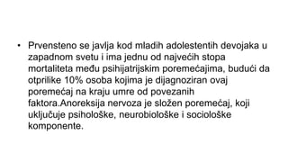 • Prvensteno se javlja kod mladih adolestentih devojaka u
zapadnom svetu i ima jednu od najvećih stopa
mortaliteta među psihijatrijskim poremećajima, budući da
otprilike 10% osoba kojima je dijagnoziran ovaj
poremećaj na kraju umre od povezanih
faktora.Anoreksija nervoza je složen poremećaj, koji
uključuje psihološke, neurobiološke i sociološke
komponente.
 
