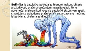  Bulimija je patološka potreba za hranom, nekontrolisana
proždrljivost, praćena osećanjem nezasite gladi. To je
poremećaj u ishrani kod koga se patološki ekscesivan apetit
smenjuje sa epizodama pražnjenja – samoizazvane mučnine
laksativima, pilulama za dijetu i sl.
 