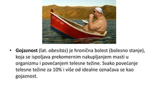 • Gojaznost (lat. obesitas) je hronična bolest (bolesno stanje),
koja se ispoljava prekomernim nakupljanjem masti u
organizmu i povećanjem telesne težine. Svako povećanje
telesne težine za 10% i više od idealne označava se kao
gojaznost.
 