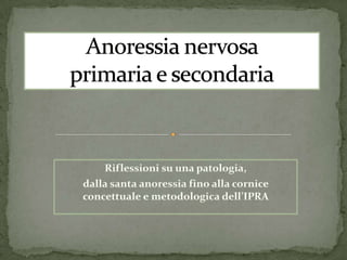 Anoressia nervosa primaria e secondaria Riflessioni su una patologia, dalla santa anoressia fino alla cornice concettuale e metodologica dell’IPRA  