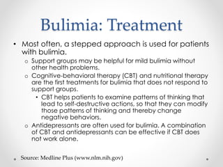 Bulimia: Treatment 
• Most often, a stepped approach is used for patients 
with bulimia. 
o Support groups may be helpful for mild bulimia without 
other health problems. 
o Cognitive-behavioral therapy (CBT) and nutritional therapy 
are the first treatments for bulimia that does not respond to 
support groups. 
• CBT helps patients to examine patterns of thinking that 
lead to self-destructive actions, so that they can modify 
those patterns of thinking and thereby change 
negative behaviors. 
o Antidepressants are often used for bulimia. A combination 
of CBT and antidepressants can be effective if CBT does 
not work alone. 
Source: Medline Plus (www.nlm.nih.gov) 
 