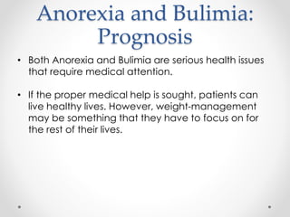 Anorexia and Bulimia: 
Prognosis 
• Both Anorexia and Bulimia are serious health issues 
that require medical attention. 
• If the proper medical help is sought, patients can 
live healthy lives. However, weight-management 
may be something that they have to focus on for 
the rest of their lives. 
