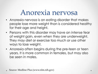 Anorexia nervosa 
• Anorexia nervosa is an eating disorder that makes 
people lose more weight than is considered healthy 
for their age and height. 
• Persons with this disorder may have an intense fear 
of weight gain, even when they are underweight. 
They may diet or exercise too much or use other 
ways to lose weight. 
• Anorexia often begins during the pre-teen or teen 
years. It is more common in females, but may also 
be seen in males. 
Source: Medline Plus (www.nlm.nih.gov) 
 