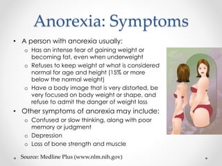 Anorexia: Symptoms 
• A person with anorexia usually: 
o Has an intense fear of gaining weight or 
becoming fat, even when underweight 
o Refuses to keep weight at what is considered 
normal for age and height (15% or more 
below the normal weight) 
o Have a body image that is very distorted, be 
very focused on body weight or shape, and 
refuse to admit the danger of weight loss 
• Other symptoms of anorexia may include: 
o Confused or slow thinking, along with poor 
memory or judgment 
o Depression 
o Loss of bone strength and muscle 
Source: Medline Plus (www.nlm.nih.gov) 
 