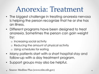 Anorexia: Treatment 
• The biggest challenge in treating anorexia nervosa 
is helping the person recognize that he or she has 
an illness. 
• Different programs have been designed to treat 
anorexia. Sometimes the person can gain weight 
by: 
o Increasing social activity 
o Reducing the amount of physical activity 
o Using schedules for eating 
• Many patients start with a short hospital stay and 
follow-up with a day treatment program. 
• Support groups may also be helpful. 
Source: Medline Plus (www.nlm.nih.gov) 
 