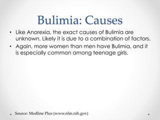 Bulimia: Causes 
• Like Anorexia, the exact causes of Bulimia are 
unknown. Likely it is due to a combination of factors. 
• Again, more women than men have Bulimia, and it 
is especially common among teenage girls. 
Source: Medline Plus (www.nlm.nih.gov) 
 