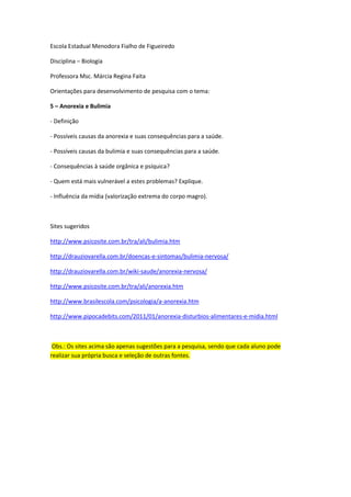 Escola Estadual Menodora Fialho de Figueiredo

Disciplina – Biologia

Professora Msc. Márcia Regina Faita

Orientações para desenvolvimento de pesquisa com o tema:

5 – Anorexia e Bulimia

- Definição

- Possíveis causas da anorexia e suas consequências para a saúde.

- Possíveis causas da bulimia e suas consequências para a saúde.

- Consequências à saúde orgânica e psíquica?

- Quem está mais vulnerável a estes problemas? Explique.

- Influência da mídia (valorização extrema do corpo magro).



Sites sugeridos

http://www.psicosite.com.br/tra/ali/bulimia.htm

http://drauziovarella.com.br/doencas-e-sintomas/bulimia-nervosa/

http://drauziovarella.com.br/wiki-saude/anorexia-nervosa/

http://www.psicosite.com.br/tra/ali/anorexia.htm

http://www.brasilescola.com/psicologia/a-anorexia.htm

http://www.pipocadebits.com/2011/01/anorexia-disturbios-alimentares-e-midia.html



 Obs.: Os sites acima são apenas sugestões para a pesquisa, sendo que cada aluno pode
realizar sua própria busca e seleção de outras fontes.
 