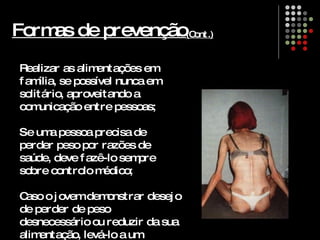 Formas de prevenção ( Cont.) Realizar as alimentações em família, se possível nunca em solitário, aproveitando a comunicação entre pessoas; Se uma pessoa precisa de perder peso por razões de saúde, deve fazê-lo sempre sobre controlo médico; Caso o jovem demonstrar desejo de perder de peso desnecessário ou reduzir da sua alimentação, levá-lo a um consultório médico.   