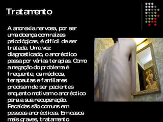 Tratamento A anorexia nervosa, por ser uma doença com raízes psicológicas, é difícil de ser tratada. Uma vez diagnosticado, o anoréctico passa por várias terapias. Como a negação do problema é frequente, os médicos, terapeutas e familiares precisam de ser pacientes enquanto motivam o anoréctico para a sua recuperação. Recaídas são comuns em pessoas anorécticas. Em casos mais graves, tratamento hospitalar é indicado. 