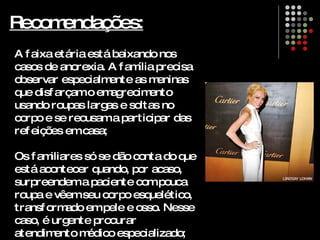 Recomendações: A faixa etária está baixando nos casos de anorexia. A família precisa observar especialmente as meninas que disfarçam o emagrecimento usando roupas largas e soltas no corpo e se recusam a participar das refeições em casa; Os familiares só se dão conta do que está acontecer quando, por acaso, surpreendem a paciente com pouca roupa e vêem seu corpo esquelético, transformado em pele e osso. Nesse caso, é urgente procurar atendimento médico especializado; 