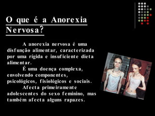O que é a Anorexia Nervosa? A anorexia nervosa é uma disfunção alimentar, caracterizada por uma rígida e insuficiente dieta alimentar. É uma doença complexa, envolvendo componentes, psicológicos, fisiológicos e sociais. Afecta primeiramente adolescentes do sexo feminino, mas também afecta alguns rapazes. 