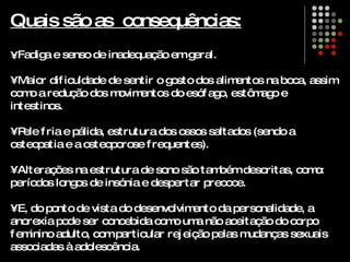 Quais são as  consequências: Fadiga e senso de inadequação em geral.  •  Maior dificuldade de sentir o gosto dos alimentos na boca, assim como a redução dos movimentos do esófago, estômago e intestinos. •  Pele fria e pálida, estrutura dos ossos saltados (sendo a osteopatia e a osteoporose frequentes).  •  Alterações na estrutura de sono são também descritas, como: períodos longos de insónia e despertar precoce. •  E, do ponto de vista do desenvolvimento da personalidade, a anorexia pode ser concebida como uma não aceitação do corpo feminino adulto, com particular rejeição pelas mudanças sexuais associadas à adolescência. 