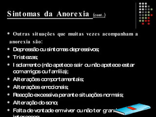 Sintomas da Anorexia  (cont.) Outras situações que muitas vezes acompanham a anorexia são: Depressão ou sintomas depressivos;  Tristezas;  Isolamento (não apetece sair ou não apetece estar com amigos ou família);  Alterações comportamentais;  Alterações emocionais;  Reacção excessiva perante situações normais;  Alteração do sono;  Falta de vontade em viver ou não ter grandes interesses;  Desejos por doces;  