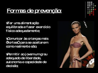 Formas de prevenção: Ter uma alimentação equilibrada e fazer exercício físico adequadamente; Comunicar às crianças mais “fortes”, para se aceitarem como realmente são; Permitir ao jovem um grau adequado de liberdade, autonomia e capacidade de decisão; 