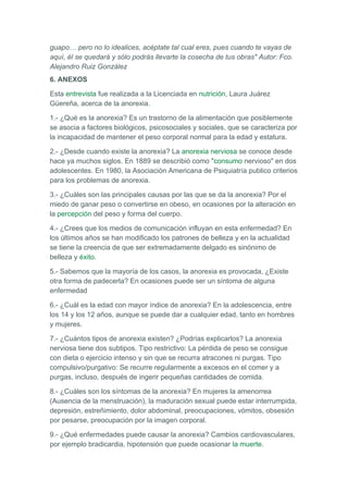 guapo… pero no lo idealices, acéptate tal cual eres, pues cuando te vayas de
aquí, él se quedará y sólo podrás llevarte la cosecha de tus obras" Autor: Fco.
Alejandro Ruiz González
6. ANEXOS

Esta entrevista fue realizada a la Licenciada en nutrición, Laura Juárez
Güereña, acerca de la anorexia.

1.- ¿Qué es la anorexia? Es un trastorno de la alimentación que posiblemente
se asocia a factores biológicos, psicosociales y sociales, que se caracteriza por
la incapacidad de mantener el peso corporal normal para la edad y estatura.

2.- ¿Desde cuando existe la anorexia? La anorexia nerviosa se conoce desde
hace ya muchos siglos. En 1889 se describió como "consumo nervioso" en dos
adolescentes. En 1980, la Asociación Americana de Psiquiatría publico criterios
para los problemas de anorexia.

3.- ¿Cuáles son las principales causas por las que se da la anorexia? Por el
miedo de ganar peso o convertirse en obeso, en ocasiones por la alteración en
la percepción del peso y forma del cuerpo.

4.- ¿Crees que los medios de comunicación influyan en esta enfermedad? En
los últimos años se han modificado los patrones de belleza y en la actualidad
se tiene la creencia de que ser extremadamente delgado es sinónimo de
belleza y éxito.

5.- Sabemos que la mayoría de los casos, la anorexia es provocada, ¿Existe
otra forma de padecerla? En ocasiones puede ser un síntoma de alguna
enfermedad

6.- ¿Cuál es la edad con mayor índice de anorexia? En la adolescencia, entre
los 14 y los 12 años, aunque se puede dar a cualquier edad, tanto en hombres
y mujeres.

7.- ¿Cuántos tipos de anorexia existen? ¿Podrías explicarlos? La anorexia
nerviosa tiene dos subtipos. Tipo restrictivo: La pérdida de peso se consigue
con dieta o ejercicio intenso y sin que se recurra atracones ni purgas. Tipo
compulsivo/purgativo: Se recurre regularmente a excesos en el comer y a
purgas, incluso, después de ingerir pequeñas cantidades de comida.

8.- ¿Cuáles son los síntomas de la anorexia? En mujeres la amenorrea
(Ausencia de la menstruación), la maduración sexual puede estar interrumpida,
depresión, estreñimiento, dolor abdominal, preocupaciones, vómitos, obsesión
por pesarse, preocupación por la imagen corporal.

9.- ¿Qué enfermedades puede causar la anorexia? Cambios cardiovasculares,
por ejemplo bradicardia, hipotensión que puede ocasionar la muerte.
 