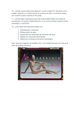10.- ¿Puede causar daños psicológicos? ¿Como cuales? Si, distorsión de la
imagen corporal y un miedo intenso al aumento de peso o a ponerse obeso,
aun cuando el peso corporal es muy bajo.

11.- ¿Existe algún tratamiento para esta enfermedad? Debe ser tratada la
anorexia por un equipo multidisciplinario, en el cual se incluya manejo medico,
psicológico y nutricional.

12.- ¿Las metas del tratamiento deben ser:

        1.   Rehabilitación nutricional
        2.   Restauración de peso
        3.   Suspensión de conductas de reducción de peso
        4.   Mejoría en conductas alimentarias
        5.   Mejoría en el estado emocional y psicológico

Aquí, algunas imágenes de Isabelle Caro, una modelo francesa con más de 8
años de padecer anorexia.
 