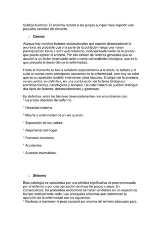 Subtipo bulímico: El enfermo recurre a las purgas aunque haya ingerido una
pequeña cantidad de alimento.

   o   Causas

Aunque hay muchos factores socioculturales que pueden desencadenar la
anorexia, es probable que una parte de la población tenga una mayor
predisposición física a sufrir este trastorno, independientemente de la presión
que pueda ejercer el entorno. Por ello existen de factores generales que se
asocian a un factor desencadenante o cierta vulnerabilidad biológica, que es lo
que precipita el desarrollo de la enfermedad.

Hasta el momento se había señalado especialmente a la moda, la belleza y al
culto al cuerpo como principales causantes de la enfermedad, pero hoy se sabe
que en su aparición también intervienen otros factores. El origen de la anorexia
se encuentra, en definitiva, en una combinación de factores biológicos
(cambios físicos), psicológicos y sociales. De esta manera se pueden distinguir
dos tipos de factores: desencadenantes y generales.

En definitiva, entre los factores desencadenantes nos encontramos con:
* La propia obesidad del enfermo.

* Obesidad materna.

* Muerte o enfermedad de un ser querido.

* Separación de los padres.

* Alejamiento del hogar.

* Fracasos escolares.

* Accidentes.

* Sucesos traumáticos.




   o   Síntoma

Esta patología se caracteriza por una pérdida significativa de peso provocada
por el enfermo y por una percepción errónea del propio cuerpo. En
consecuencia, los problemas endocrinos se hacen evidentes en un espacio de
tiempo relativamente corto. Los principales síntomas que determinan la
aparición de la enfermedad son los siguientes:
* Rechazo a mantener el peso corporal por encima del mínimo adecuado para
 