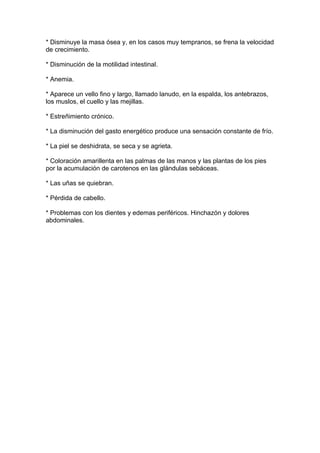 * Disminuye la masa ósea y, en los casos muy tempranos, se frena la velocidad
de crecimiento.

* Disminución de la motilidad intestinal.

* Anemia.

* Aparece un vello fino y largo, llamado lanudo, en la espalda, los antebrazos,
los muslos, el cuello y las mejillas.

* Estreñimiento crónico.

* La disminución del gasto energético produce una sensación constante de frío.

* La piel se deshidrata, se seca y se agrieta.

* Coloración amarillenta en las palmas de las manos y las plantas de los pies
por la acumulación de carotenos en las glándulas sebáceas.

* Las uñas se quiebran.

* Pérdida de cabello.

* Problemas con los dientes y edemas periféricos. Hinchazón y dolores
abdominales.
 
