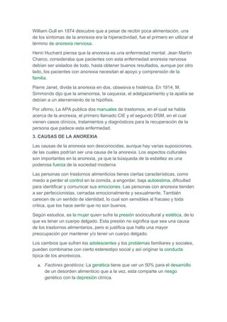 William Gull en 1874 descubre que a pesar de recibir poca alimentación, una
de los síntomas de la anorexia era la hiperactividad, fue el primero en utilizar el
término de anorexia nerviosa.

Henri Huchard piensa que la anorexia es una enfermedad mental. Jean Martín
Charco, consideraba que pacientes con esta enfermedad anorexia nerviosa
debían ser aislados de todo, hasta obtener buenos resultados, aunque por otro
lado, los pacientes con anorexia necesitan el apoyo y comprensión de la
familia.

Pierre Janet, divide la anorexia en dos, obsesiva e histérica. En 1914, M.
Simmonds dijo que la amenorrea, la caquexia, el adelgazamiento y la apatía se
debían a un aterramiento de la hipófisis.

Por ultimo, La APA publica dos manuales de trastornos, en el cual se habla
acerca de la anorexia, el primero llamado CIE y el segundo DSM, en el cual
vienen casos clínicos, tratamientos y diagnósticos para la recuperación de la
persona que padece esta enfermedad.
3. CAUSAS DE LA ANOREXIA

Las causas de la anorexia son desconocidas, aunque hay varias suposiciones,
de las cuales podrían ser una causa de la anorexia. Los aspectos culturales
son importantes en la anorexia, ya que la búsqueda de la esbeltez es una
poderosa fuerza de la sociedad moderna

Las personas con trastornos alimenticios tienes ciertas características, como
miedo a perder el control en la comida, a engordar, baja autoestima, dificultad
para identificar y comunicar sus emociones. Las personas con anorexia tienden
a ser perfeccionistas, cerradas emocionalmente y sexualmente. También
carecen de un sentido de identidad, lo cual son sensibles al fracaso y toda
critica, que los hace sentir que no son buenos.

Según estudios, es la mujer quien sufre la presión sociocultural y estética, de lo
que es tener un cuerpo delgado. Esta presión no significa que sea una causa
de los trastornos alimentarios, pero si justifica que halla una mayor
preocupación por mantener y/o tener un cuerpo delgado.

Los cambios que sufren los adolescentes y los problemas familiares y sociales,
pueden combinarse con cierto estereotipo social y así originar la conducta
típica de los anoréxicos.

  a. Factores genéticos: La genética tiene que ver un 50% para el desarrollo
     de un desorden alimenticio que a la vez, esta comparte un riesgo
     genético con la depresión clínica.
 