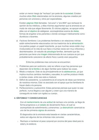 evitar un menor riesgo de "rechazo" por parte de la sociedad. Existen
      muchos sitios Web relacionadas con la anorexia, algunas creados por
      personas con anorexia y otros por especialistas.

      Existen páginas Web llamadas, "pro-ana" o "pro-MIA" que rechazan la
      opinión de los médicos, y ellas mismas argumentan que la anorexia es un
      modo de vida que eliges libremente. En dichas páginas, se apoyan entre
      ellas con el objetivo de adelgazar, aconsejándose acerca de dietas,
      formas de engañar a los parientes o donde conseguir médicamente como
      diuréticos o laxantes.

 d. Factores familiares: Los problemas familiares o en relaciones íntimas
    están estrechamente relacionados con los trastornos de la alimentación.
    Los padres juegan un papel importante, ya que muchas veces están muy
    involucrados en la vida de sus hijos o muchas veces son muy criticones y
    desinteresados. Un estudio de psicología familiar, demostró que las
    personas que tiene una imagen distorsionada de sus cuerpos es por que
    probablemente carecieron de afecto físico cuando eran pequeños.

             Entre los problemas mas comunes se encuentran:

 1. Problemas para ser autónomo, esto se refiere a que hay personas que
    dependen de la familia o de algún familiar para realizar las cosas.
 2. Miedo a madurar. Este se da principalmente en la adolescencia, ya que
    implica muchos cambios mentales y sexuales, lo cual les produce miedo
    a ciertas cosas, entre eso esta a madurar.
 3. Déficit de autoestima. La autoestima es el conjunto de ideas que tenemos
    de nosotros mismos. Esto va asociado con el apoyo que los familiares le
    hayan dado a la persona.
 4. Perfeccionismo y autocontrol. Estas personas piensas que quien no sea
    perfecto, nunca llegara a ser alguien y creen que una manera de
    conseguirlo es tratar con rigidez su cuerpo.

4. SÍNTOMAS Y CONSECUENCIAS

      Con el mantenimiento de una actitud de rechazo a la comida, se llega de
      forma progresiva a un estado de decaimiento físico, el cual va
      acompañado de estreñimiento y amenorrea. La desnutrición carencial es
      uno de los primeros signos de anorexia.

      El diagnostico de la anorexia esta basada en ciertas características,
      estos son algunos de los síntomas más comunes:

  o   Rechazo a mantener el peso corporal por encima del peso ideal para la
      edad y la estatura.
 