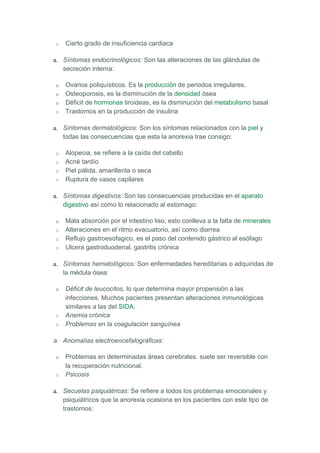 o   Cierto grado de insuficiencia cardiaca

a. Síntomas endocrinológicos: Son las alteraciones de las glándulas de
   secreción interna:

o   Ovarios poliquísticos. Es la producción de periodos irregulares.
o   Osteoporosis, es la disminución de la densidad ósea
o   Déficit de hormonas tiroideas, es la disminución del metabolismo basal
o   Trastornos en la producción de insulina

a. Síntomas dermatológicos: Son los síntomas relacionados con la piel y
   todas las consecuencias que esta la anorexia trae consigo:

o   Alopecia, se refiere a la caída del cabello
o   Acné tardío
o   Piel pálida, amarillenta o seca
o   Ruptura de vasos capilares

a. Síntomas digestivos: Son las consecuencias producidas en el aparato
   digestivo así como lo relacionado al estomago:

o   Mala absorción por el intestino liso, esto conlleva a la falta de minerales
o   Alteraciones en el ritmo evacuatorio, así como diarrea
o   Reflujo gastroesofagico, es el paso del contenido gástrico al esófago
o   Ulcera gastroduodenal, gastritis crónica

a. Síntomas hematológicos: Son enfermedades hereditarias o adquiridas de
   la médula ósea:

o   Déficit de leucocitos, lo que determina mayor propensión a las
    infecciones. Muchos pacientes presentan alteraciones inmunológicas
    similares a las del SIDA.
o   Anemia crónica
o   Problemas en la coagulación sanguínea

a. Anomalías electroencefalográficas:

o   Problemas en determinadas áreas cerebrales. suele ser reversible con
    la recuperación nutricional.
o   Psicosis

a. Secuelas psiquiátricas: Se refiere a todos los problemas emocionales y
   psiquiátricos que la anorexia ocasiona en los pacientes con este tipo de
   trastornos:
 