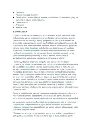 •   Depresión
•   Psicosis maniaco depresiva
•   Estudios han demostrado que aparece una disminución de materia gris y un
    aumento de liquido cefalorraquídeo
•   Desesperación
•   Ansiedad
•   Alucinaciones

5. CONCLUSIÓN

 Como podemos ver, la anorexia no es un problema actual, pues años atrás,
incluso siglos, ya era un padecimiento que llegaba a presentarse en algunos
casos aislados; sin embargo no hay que perder de vista que la anorexia se
presentaba en personas que tenían una finalidad espiritual para trascender. En
la actualidad este padecimiento se presenta, además de tendencias genéticas,
por una fuerte crisis de valores en la familia, que desembocan en una baja
autoestima, haciendo a las personas vulnerables ante las tendencias de los
medios de comunicación y a los ataques de una sociedad que cada vez se
preocupa más por lo apariencia y la belleza exterior, minimizando lo
verdaderamente valioso que representa la persona y su interior.

 Sería muy idealista lanzar una campaña para atacar a los medios de
comunicación y tratar de convencer a los padres de familia sobre la importancia
de una sólida educación en valores, pues mucha gente ya lo ha hecho y es
sabido que las instituciones educativas la promueven sin lograr un cambio de
mentalidad. Sin embargo no podemos permanecer con los brazos cruzados
viendo cómo un número considerable de personas llega a padecer este mal y
en casos muy avanzados, a fallecer. Es por ello que al menos, con un grano
de arena hemos de contribuir, entablando relaciones de amistad sanas con las
personas más cercanas, en las que resaltemos sus cualidades y virtudes ,
evitando pláticas superficiales en las que se critique la apariencia de las
personas, las dietas y todo aquello que genere angustia por un falso sobrepeso
u obesidad real.

Desde la propia familia, hay que comenzar a extender esta nueva cultura de lo
real y verdaderamente trascendente, desde luego sin perder de vista la
importancia de una dieta sana y equilibrada que nos garantice una buena salud

La anorexia es una grave enfermedad, pero más grave es aún, la indiferencia y
la apatía para comprometernos a lograr, desde donde nos encontremos,
relaciones humanas más saludables en las que se valoren a la persona y no lo
que come o deja de comer.

"Tu cuerpo es el hogar donde habitarás toda la vida, cuídalo, mantenlo sano,
dale gustos, consiéntelo, llévalo al doctor si algo le duele, repáralo, ponlo
 
